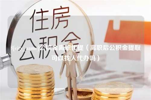 武汉公积金离职代提（离职后公积金提取可以找人代办吗）